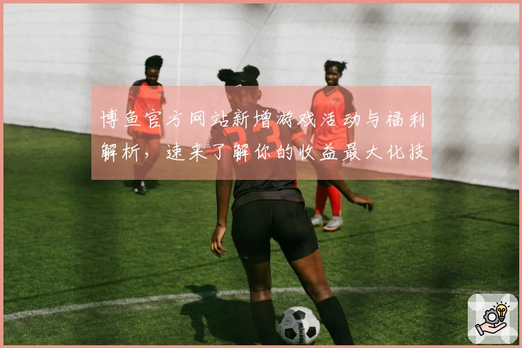 博鱼官方网站新增游戏活动与福利解析，速来了解你的收益最大化技巧！