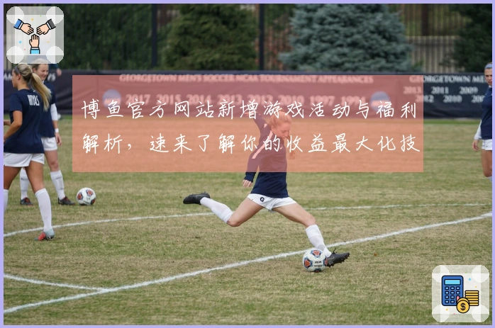 博鱼官方网站新增游戏活动与福利解析，速来了解你的收益最大化技巧！