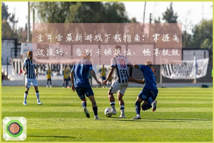 金年会最新游戏下载指南：掌握高效技巧，告别卡顿烦恼，畅享极致体验