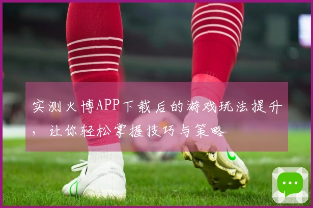 实测火博APP下载后的游戏玩法提升，让你轻松掌握技巧与策略